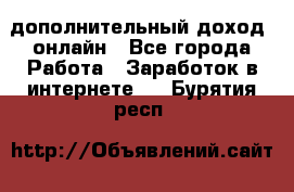 дополнительный доход  онлайн - Все города Работа » Заработок в интернете   . Бурятия респ.